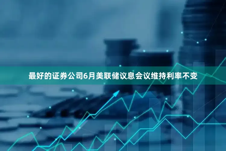 最好的证券公司6月美联储议息会议维持利率不变