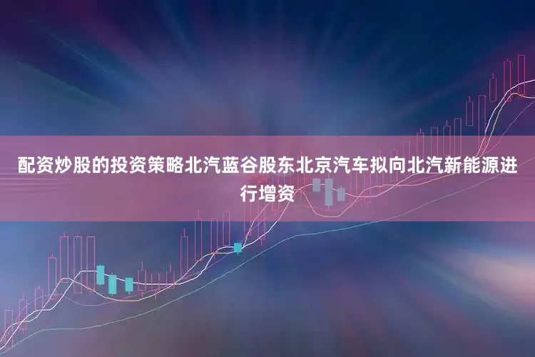 配资炒股的投资策略北汽蓝谷股东北京汽车拟向北汽新能源进行增资
