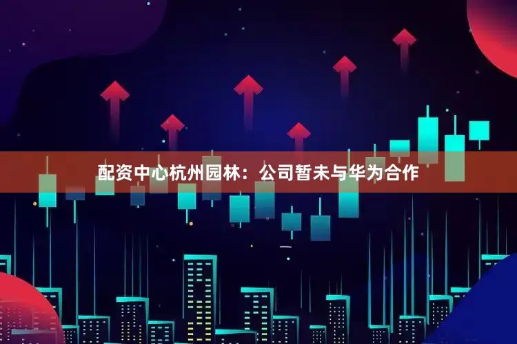配资中心杭州园林：公司暂未与华为合作