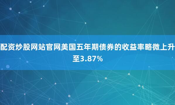 配资炒股网站官网美国五年期债券的收益率略微上升至3.87%