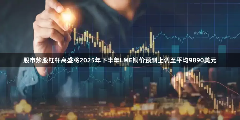 股市炒股杠杆高盛将2025年下半年LME铜价预测上调至平均9890美元