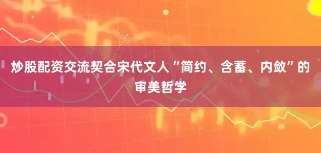 炒股配资交流契合宋代文人“简约、含蓄、内敛”的审美哲学
