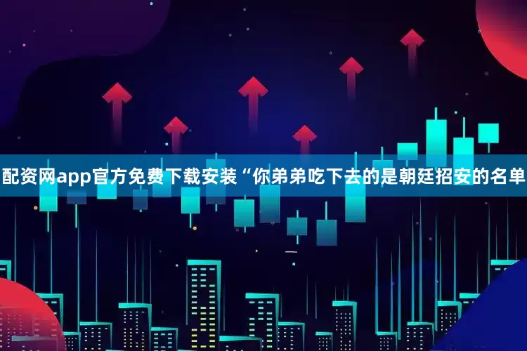 配资网app官方免费下载安装“你弟弟吃下去的是朝廷招安的名单