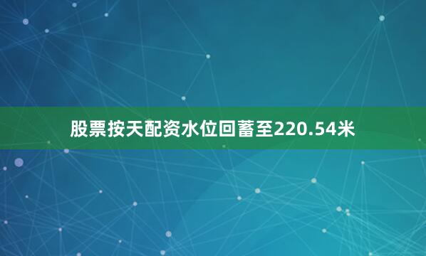 股票按天配资水位回蓄至220.54米