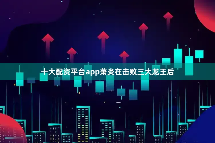 十大配资平台app萧炎在击败三大龙王后