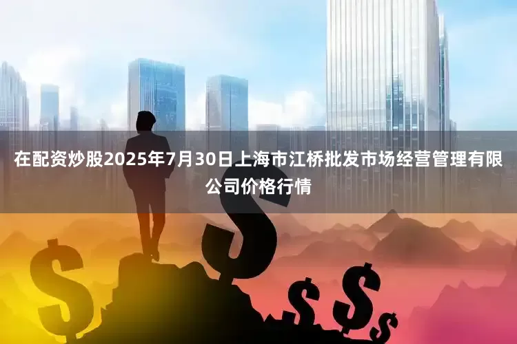 在配资炒股2025年7月30日上海市江桥批发市场经营管理有限公司价格行情