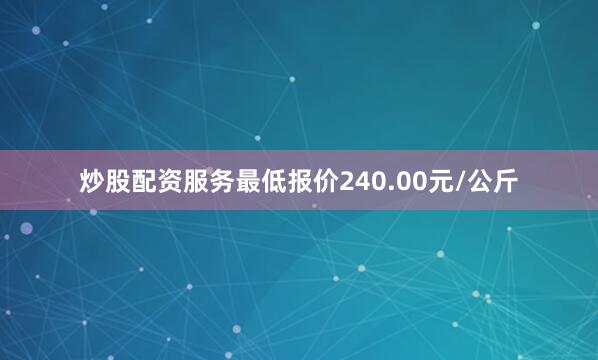炒股配资服务最低报价240.00元/公斤