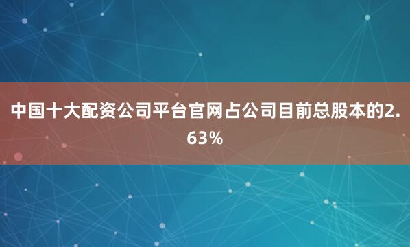 中国十大配资公司平台官网占公司目前总股本的2.63%
