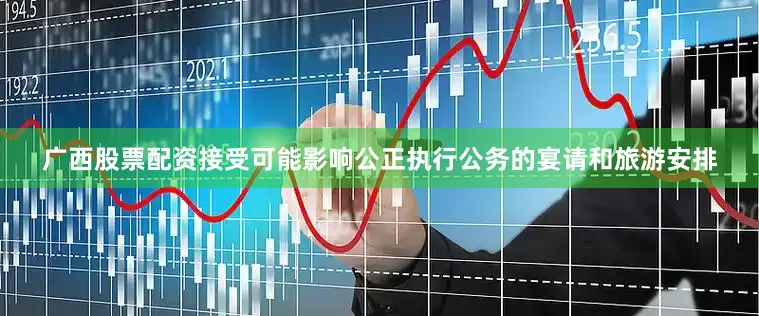 广西股票配资接受可能影响公正执行公务的宴请和旅游安排