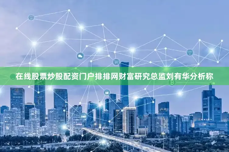 在线股票炒股配资门户　　排排网财富研究总监刘有华分析称