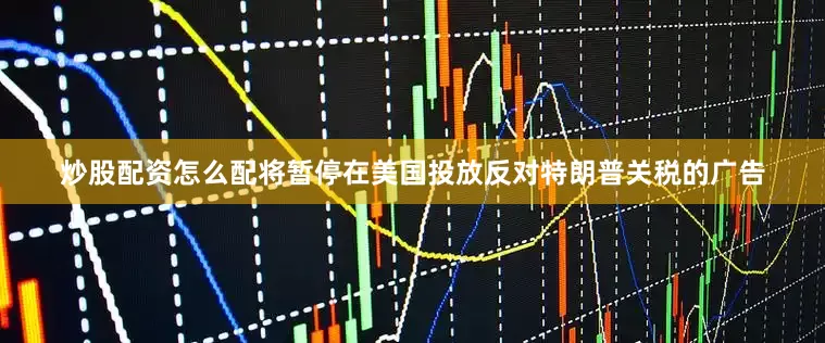 炒股配资怎么配将暂停在美国投放反对特朗普关税的广告