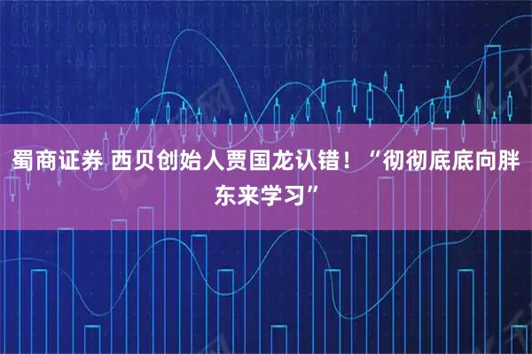 蜀商证券 西贝创始人贾国龙认错！“彻彻底底向胖东来学习”
