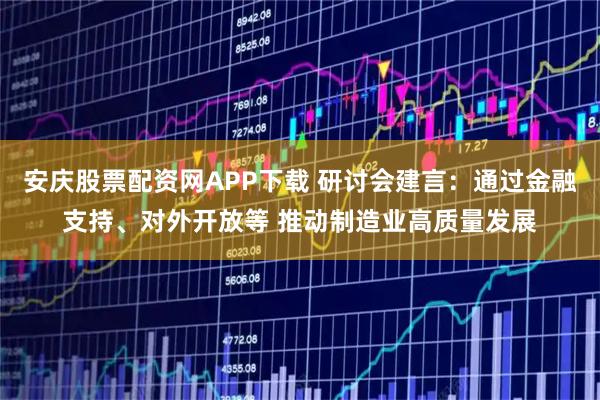 安庆股票配资网APP下载 研讨会建言：通过金融支持、对外开放等 推动制造业高质量发展