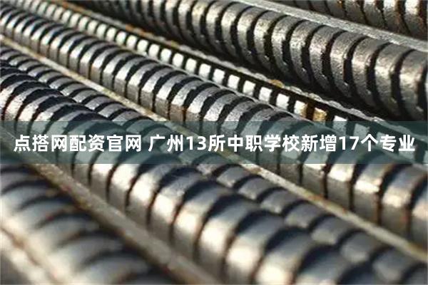 点搭网配资官网 广州13所中职学校新增17个专业