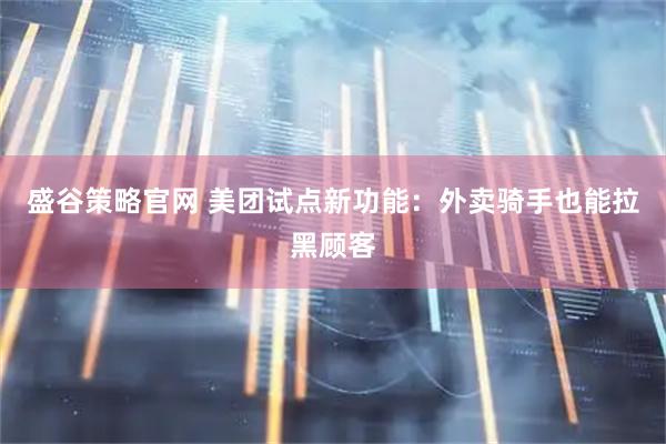 盛谷策略官网 美团试点新功能：外卖骑手也能拉黑顾客