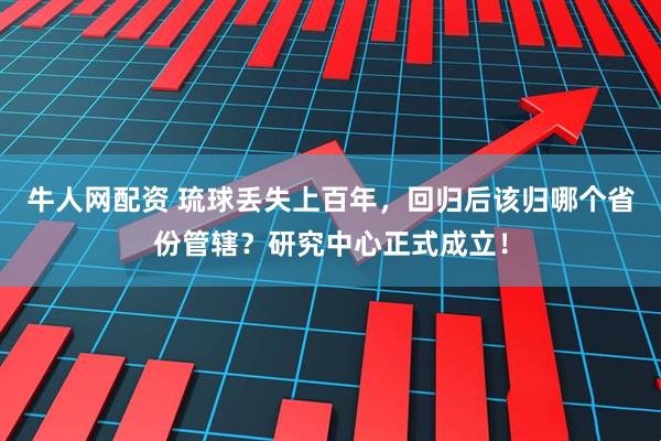 牛人网配资 琉球丢失上百年，回归后该归哪个省份管辖？研究中心正式成立！