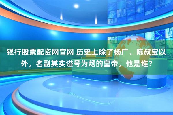 银行股票配资网官网 历史上除了杨广、陈叔宝以外，名副其实谥号为炀的皇帝，他是谁？