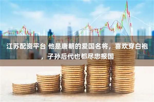 江苏配资平台 他是唐朝的爱国名将，喜欢穿白袍，子孙后代也都尽忠报国