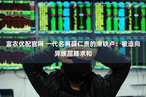 富农优配官网 一代名将薛仁贵的滑铁卢：被迫向异族屈膝求和