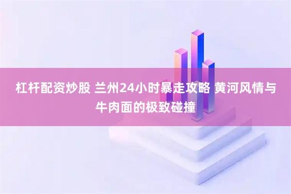 杠杆配资炒股 兰州24小时暴走攻略 黄河风情与牛肉面的极致碰撞