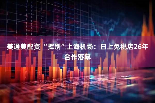 美通美配资 “挥别”上海机场：日上免税店26年合作落幕