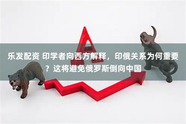 乐发配资 印学者向西方解释，印俄关系为何重要？这将避免俄罗斯倒向中国