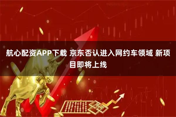 航心配资APP下载 京东否认进入网约车领域 新项目即将上线