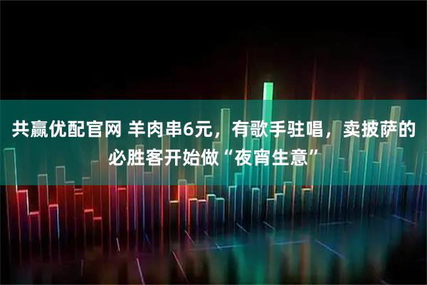 共赢优配官网 羊肉串6元，有歌手驻唱，卖披萨的必胜客开始做“夜宵生意”