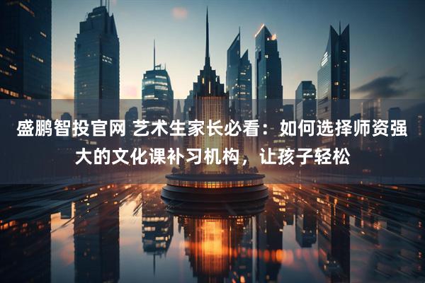 盛鹏智投官网 艺术生家长必看：如何选择师资强大的文化课补习机构，让孩子轻松