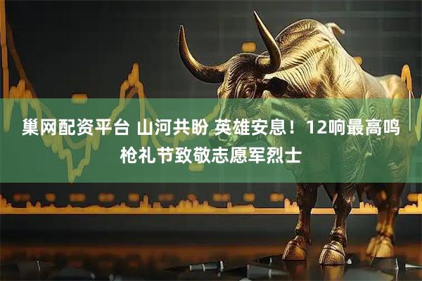 巢网配资平台 山河共盼 英雄安息！12响最高鸣枪礼节致敬志愿军烈士