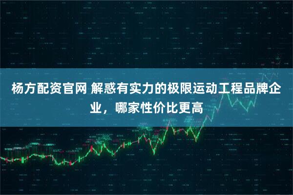 杨方配资官网 解惑有实力的极限运动工程品牌企业，哪家性价比更高