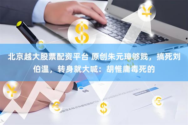 北京越大股票配资平台 原创朱元璋够贱，搞死刘伯温，转身就大喊：胡惟庸毒死的