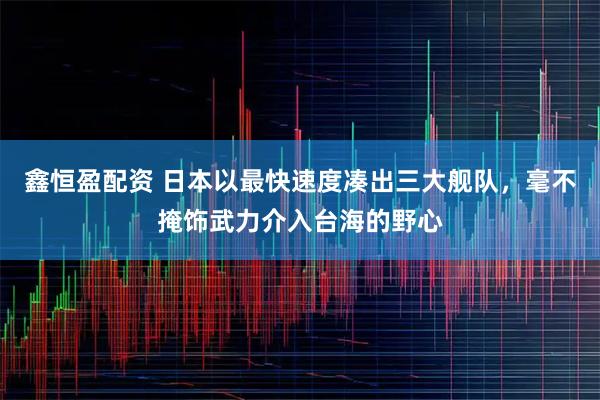 鑫恒盈配资 日本以最快速度凑出三大舰队，毫不掩饰武力介入台海的野心
