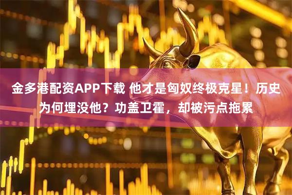 金多港配资APP下载 他才是匈奴终极克星！历史为何埋没他？功盖卫霍，却被污点拖累