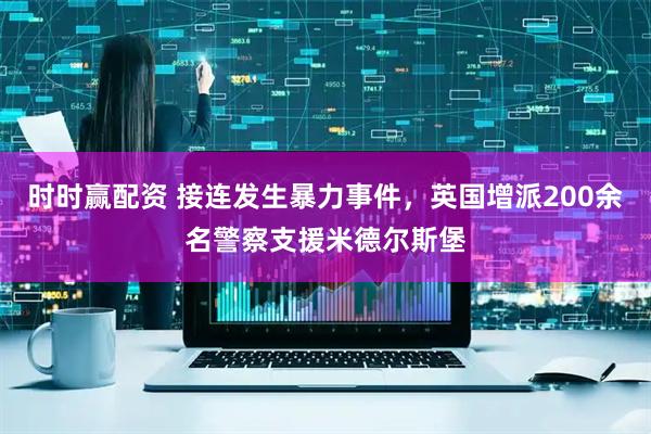 时时赢配资 接连发生暴力事件，英国增派200余名警察支援米德尔斯堡